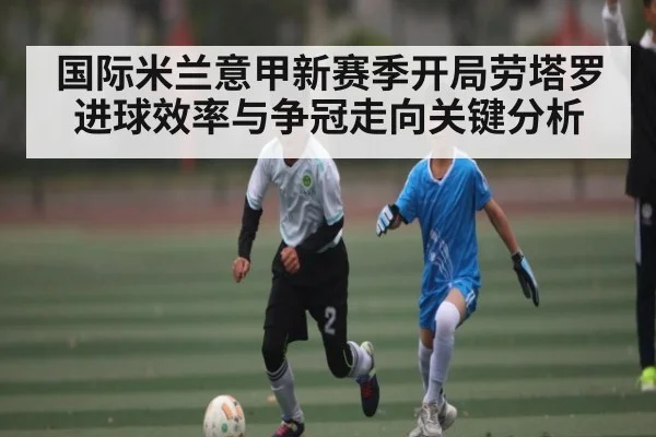 国际米兰意甲新赛季开局劳塔罗进球效率与争冠走向关键分析